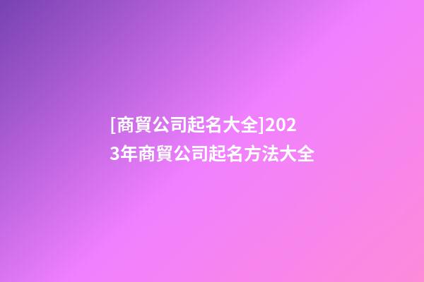 [商貿公司起名大全]2023年商貿公司起名方法大全-第1張-公司起名-玄機派